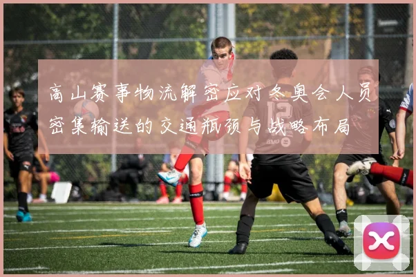 高山赛事物流解密应对冬奥会人员密集输送的交通瓶颈与战略布局