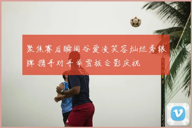 聚焦赛后瞬间谷爱凌笑容灿烂秀银牌 携手对手举雪板合影庆祝