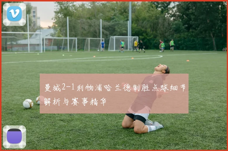 曼城2-1利物浦哈兰德制胜点球细节解析与赛事精华