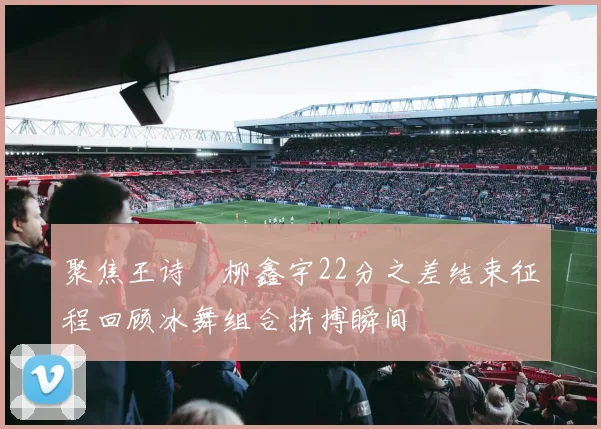 聚焦王诗玥柳鑫宇22分之差结束征程回顾冰舞组合拼搏瞬间