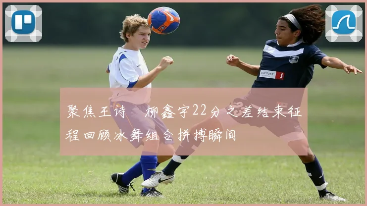 聚焦王诗玥柳鑫宇22分之差结束征程回顾冰舞组合拼搏瞬间