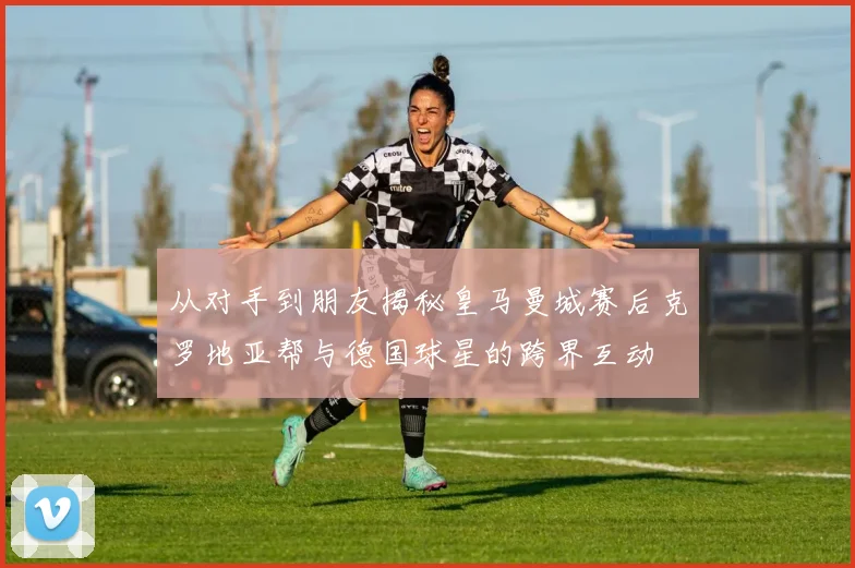 从对手到朋友揭秘皇马曼城赛后克罗地亚帮与德国球星的跨界互动