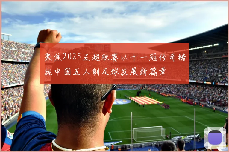 聚焦2025五超联赛以十一冠传奇铸就中国五人制足球发展新篇章