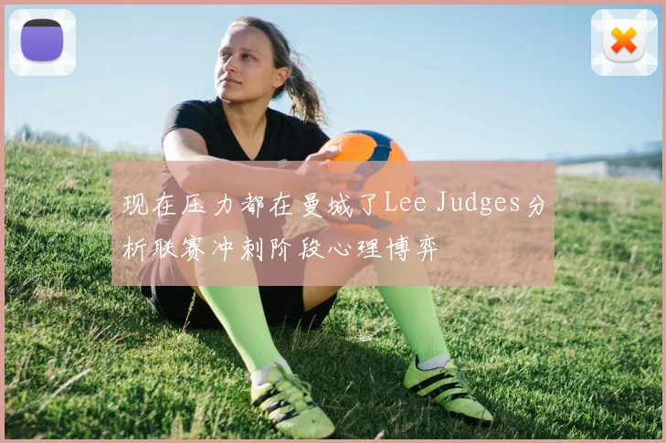 现在压力都在曼城了Lee Judges分析联赛冲刺阶段心理博弈