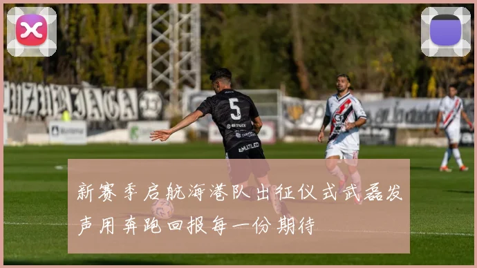 新赛季启航海港队出征仪式武磊发声用奔跑回报每一份期待