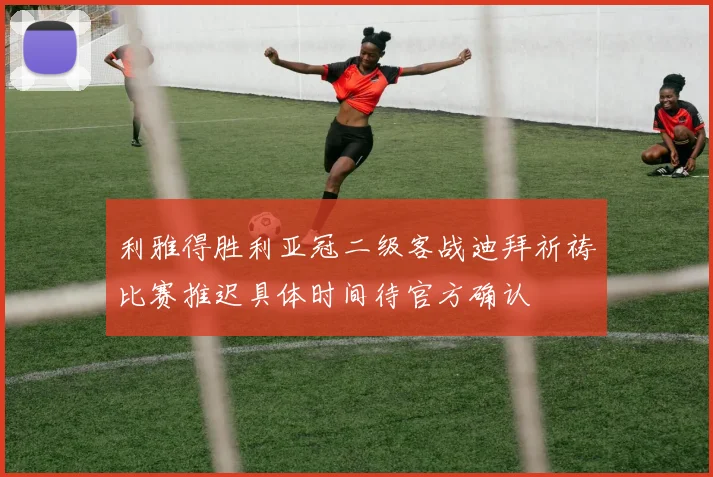 利雅得胜利亚冠二级客战迪拜祈祷比赛推迟具体时间待官方确认