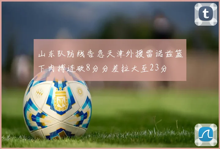 山东队防线告急天津外援雷诺兹篮下肉搏连砍8分分差拉大至23分
