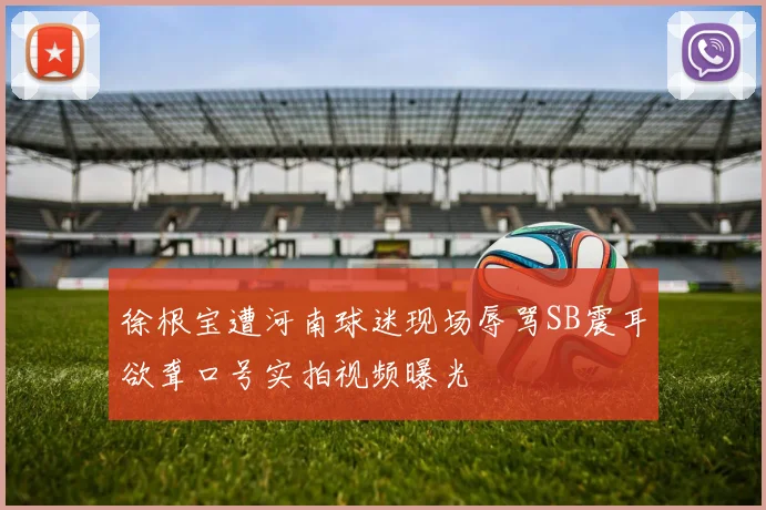 徐根宝遭河南球迷现场辱骂SB震耳欲聋口号实拍视频曝光